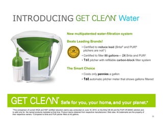 1
This comparison of current WQA and NSF certified reduction claims was conducted on June 16, 2010, on the Brita OB-36 and the PUR CR-6000C pitchers and
is valid only for the named products marketed at that time. Product claims obtained from respective manufacturers’ Web sites. All trademarks are the property of
their respective owners. 2
Compared to Brita and PUR pitcher filters at 40 gallons.
New multipatented water-filtration system
Beats Leading Brands!
• Certified to reduce lead (Brita® and PUR®
pitchers are not!1)
• Certified to filter 80 gallons— 2X Brita and PUR2
• 1st pitcher with refillable carbon-block filter system
The Smart Choice
• Costs only pennies a gallon
• 1st automatic pitcher meter that shows gallons filtered
11
INTRODUCING
 