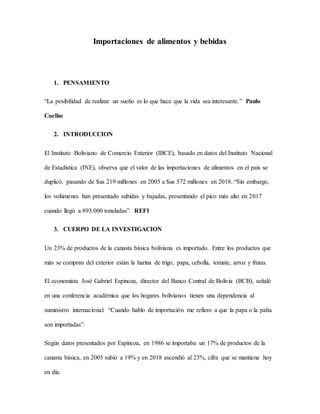 Importaciones de alimentos y bebidas
1. PENSAMIENTO
“La posibilidad de realizar un sueño es lo que hace que la vida sea interesante.” Paulo
Coelho
2. INTRODUCCION
El Instituto Boliviano de Comercio Exterior (IBCE), basado en datos del Instituto Nacional
de Estadística (INE), observa que el valor de las importaciones de alimentos en el país se
duplicó, pasando de $us 219 millones en 2005 a $us 572 millones en 2018. “Sin embargo,
los volúmenes han presentado subidas y bajadas, presentando el pico más alto en 2017
cuando llegó a 893.000 toneladas”. REF1
3. CUERPO DE LA INVESTIGACION
Un 23% de productos de la canasta básica boliviana es importado. Entre los productos que
más se compran del exterior están la harina de trigo, papa, cebolla, tomate, arroz y frutas.
El economista José Gabriel Espinoza, director del Banco Central de Bolivia (BCB), señaló
en una conferencia académica que los hogares bolivianos tienen una dependencia al
suministro internacional. “Cuando hablo de importación me refiero a que la papa o la palta
son importadas”.
Según datos presentados por Espinoza, en 1986 se importaba un 17% de productos de la
canasta básica, en 2005 subió a 19% y en 2018 ascendió al 23%, cifra que se mantiene hoy
en día.
 