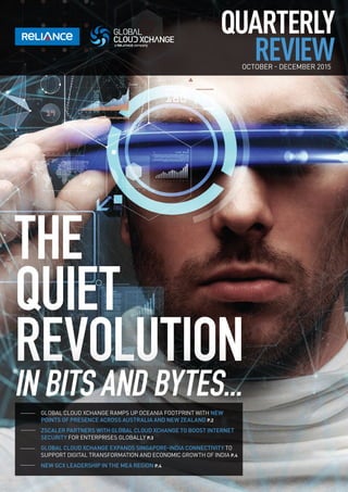 QUARTERLY
REVIEWOCTOBER - DECEMBER 2015
THE
QUIET
REVOLUTION
IN BITS AND BYTES...
GLOBAL CLOUD XCHANGE RAMPS UP OCEANIA FOOTPRINT WITH NEW
POINTS OF PRESENCE ACROSS AUSTRALIA AND NEW ZEALAND P.2
ZSCALER PARTNERS WITH GLOBAL CLOUD XCHANGE TO BOOST INTERNET
SECURITY FOR ENTERPRISES GLOBALLY P.3
GLOBAL CLOUD XCHANGE EXPANDS SINGAPORE-INDIA CONNECTIVITY TO
SUPPORT DIGITAL TRANSFORMATION AND ECONOMIC GROWTH OF INDIA P.4
NEW GCX LEADERSHIP IN THE MEA REGION P.4
 
