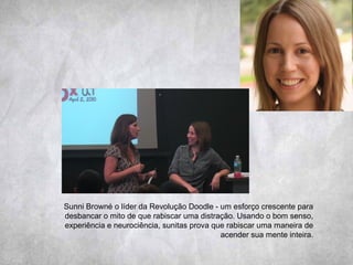 Sunni Browné o líder da Revolução Doodle - um esforço crescente para
desbancar o mito de que rabiscar uma distração. Usando o bom senso,
experiência e neurociência, sunitas prova que rabiscar uma maneira de
acender sua mente inteira.
 