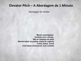 Mostre empolgação
Cuidado com o tempo
Não se esqueça de pedir
Aborde todos os pontos chave do negócio
Treine, treine, treine
Crie frases chamativas, com cuidado
Elevator Pitch – A Abordagem de 1 Minuto
Abordagem de Vendas
 