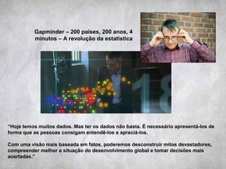 Gapminder – 200 países, 200 anos, 4
minutos – A revolução da estatística
“Hoje temos muitos dados. Mas ter os dados não basta. É necessário apresentá-los de
forma que as pessoas consigam entendê-los e apreciá-los.
Com uma visão mais baseada em fatos, poderemos desconstruir mitos devastadores,
compreender melhor a situação do desenvolvimento global e tomar decisões mais
acertadas.”
 