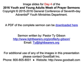 Image slides for Day 4 of the
2016 Youth and Young Adults Week of Prayer Sermons
Copyright © 2015-2016 General Conference of Seventh-day
Adventist® Youth Ministries Department.
A PDF of the complete sermon can be downloaded here
Sermon written by: Pastor Ty Gibson
http://www.lightbearers.org/profile/ty-gibson/
Email: Ty@lightbearers.org
For additional use of any of the images in this presentation
please contact GoodSalt Inc.
Phone: 800-805-8001 ● Website: http://www.goodsalt.com
 