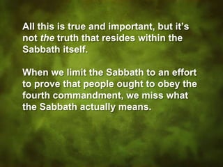 All this is true and important, but it’s
not the truth that resides within the
Sabbath itself.
When we limit the Sabbath to an effort
to prove that people ought to obey the
fourth commandment, we miss what
the Sabbath actually means.
 