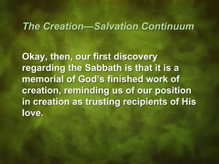 The Creation—Salvation Continuum
Okay, then, our first discovery
regarding the Sabbath is that it is a
memorial of God’s finished work of
creation, reminding us of our position
in creation as trusting recipients of His
love.
 