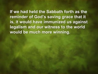 If we had held the Sabbath forth as the
reminder of God’s saving grace that it
is, it would have immunized us against
legalism and our witness to the world
would be much more winning.
 