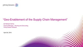 “Geo-Enablement of the Supply Chain Management”
April 26, 2018
Dr Nishant Sinha
Product Manager – Routing and Geocoding
Pitney Bowes Software
 
