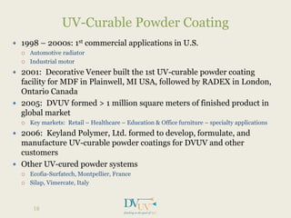  1998 – 2000s: 1st commercial applications in U.S.
 Automotive radiator
 Industrial motor
 2001: Decorative Veneer built the 1st UV-curable powder coating
facility for MDF in Plainwell, MI USA, followed by RADEX in London,
Ontario Canada
 2005: DVUV formed > 1 million square meters of finished product in
global market
 Key markets: Retail – Healthcare – Education & Office furniture – specialty applications
 2006: Keyland Polymer, Ltd. formed to develop, formulate, and
manufacture UV-curable powder coatings for DVUV and other
customers
 Other UV-cured powder systems
 Ecofia-Surfatech, Montpellier, France
 Silap, Vimercate, Italy
UV-Curable Powder Coating
18
 
