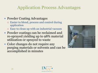  Powder Coating Advantages
 Easier to blend, process and control during
application
 Easy to clean up with an industrial vacuum
 Powder coatings can be reclaimed and
re-sprayed yielding up to 98% material
utilization or sprayed to waste
 Color changes do not require any
purging materials or solvents and can be
accomplished in minutes
Application Process Advantages
24
 