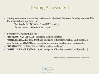  Testing assessment – According to the results obtained, the tested finishing system fulfils
the specifications laid down in:
The standards UNE 11022/1 and UNE 11023/1
The document “FIRA Standard 6250”
 For interior GENERAL use in:
 “HORIZONTAL SURFACES, excluding kitchen worktops”
 “OTHER SURFACES” (like front and side parts of furniture, vertical wall panels,…)
 And for interior SEVERE use, except for acetone and butyl acetate resistance in:
 “HORIZONTAL SURFACES, excluding kitchen worktops”
 “OTHER SURFACES” (like front and side parts of furniture, vertical wall panels,…)
AIDIMA, Instituto Tecnologico del Mueblu, Valencia, Spain
Testing Assessment
31
 