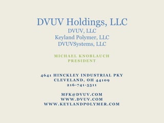 M I C H A E L K N O B L A U C H
P R E S I D E N T
4 6 4 1 H I N C K L E Y I N D U S T R I A L P K Y
C L E V E L A N D , O H 4 4 1 0 9
2 1 6 - 7 4 1 - 5 5 1 1
M F K @ D V U V . C O M
W W W . D V U V . C O M
W W W . K E Y L A N D P O L Y M E R . C O M
DVUV Holdings, LLC
DVUV, LLC
Keyland Polymer, LLC
DVUVSystems, LLC
 