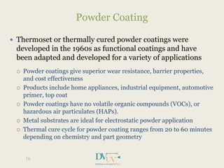  Thermoset or thermally cured powder coatings were
developed in the 1960s as functional coatings and have
been adapted and developed for a variety of applications
 Powder coatings give superior wear resistance, barrier properties,
and cost effectiveness
 Products include home appliances, industrial equipment, automotive
primer, top coat
 Powder coatings have no volatile organic compounds (VOCs), or
hazardous air particulates (HAPs).
 Metal substrates are ideal for electrostatic powder application
 Thermal cure cycle for powder coating ranges from 20 to 60 minutes
depending on chemistry and part geometry
Powder Coating
16
 