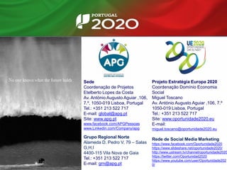 Sede
Coordenação de Projetos
Etelberto Lopes da Costa
Av. António Augusto Aguiar ,106,
7.º, 1050-019 Lisboa, Portugal
Tel.: +351 213 522 717
E-mail: global@apg.pt
Site: www.apg.pt
www.facebook.com/APGPessoas
www.Linkedin.com/Company/apg
Grupo Regional Norte
Alameda D. Pedro V, 79 – Salas
G,H,I
4400-115 Vila Nova de Gaia
Tel.: +351 213 522 717
E-mail: grn@apg.pt
Projeto Estratégia Europa 2020
Coordenação Domínio Economia
Social
Miguel Toscano
Av. António Augusto Aguiar ,106, 7.º
1050-019 Lisboa, Portugal
Tel.: +351 213 522 717
Site: www.oportunidade2020.eu
E-mail:
miguel.toscano@oportunidade2020.eu
Rede de Social Media Marketing
https://www.facebook.com/Oportunidade2020
https://www.slideshare.net/oportunidade2020/
http://www.ustream.tv/channel/oportunidade2020
https://twitter.com/Oportunidad2020
https://www.youtube.com/user/Oportunidade202
0/
 