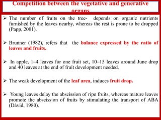 Competition between the vegetative and generative
organs
 The number of fruits on the tree- depends on organic nutrients
furnished by the leaves nearby, whereas the rest is prone to be dropped
(Papp, 2001).

 Brunner (1982), refers that the balance expressed by the ratio of
leaves and fruits.
 In apple, 1–4 leaves for one fruit set, 10–15 leaves around June drop
and 40 leaves at the end of fruit development needed.
 The weak development of the leaf area, induces fruit drop.

 Young leaves delay the abscission of ripe fruits, whereas mature leaves
promote the abscission of fruits by stimulating the transport of ABA
(Dávid, 1980).

 