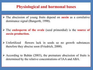 Physiological and hormonal bases
 The abscission of young fruits depend on auxin as a correlative
dominance signal (Bangerth, 1990).
 The endosperm of the ovule (seed primordial) is the source of
auxin production.
 Unfertilized flowers lack in seeds so no growth substances
therefore they abscise soon (Friedrich, 2000).

 According to Bubán (2003), the premature abscission of fruits is
determined by the relative concentrations of IAA and ABA.

 