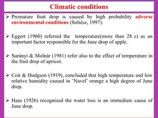Climatic conditions
 Premature fruit drop is caused by high probability adverse
environmental conditions (Soltész, 1997).
 Eggert (1960) referred the temperature(more than 28 c) as an
important factor responsible for the June drop of apple.
 Surányi & Molnár (1981) refer also to the effect of temperature in
the fruit drop of apricot.
 Coit & Hodgson (1919), concluded that high temperature and low
relative humidity caused in ’Navel’ orange a high degree of June
drop.
 Haas (1926) recognized the water loss is an immediate cause of
June drop.

 