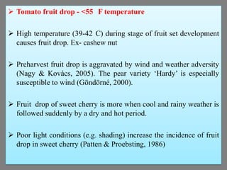  Tomato fruit drop - <55 F temperature
 High temperature (39-42 C) during stage of fruit set development
causes fruit drop. Ex- cashew nut
 Preharvest fruit drop is aggravated by wind and weather adversity
(Nagy & Kovács, 2005). The pear variety ‘Hardy’ is especially
susceptible to wind (Göndörné, 2000).
 Fruit drop of sweet cherry is more when cool and rainy weather is
followed suddenly by a dry and hot period.

 Poor light conditions (e.g. shading) increase the incidence of fruit
drop in sweet cherry (Patten & Proebsting, 1986)

 