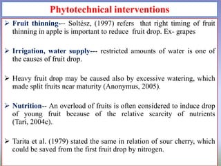 Phytotechnical interventions
 Fruit thinning--- Soltész, (1997) refers that right timing of fruit
thinning in apple is important to reduce fruit drop. Ex- grapes
 Irrigation, water supply--- restricted amounts of water is one of
the causes of fruit drop.
 Heavy fruit drop may be caused also by excessive watering, which
made split fruits near maturity (Anonymus, 2005).
 Nutrition-- An overload of fruits is often considered to induce drop
of young fruit because of the relative scarcity of nutrients
(Tari, 2004c).
 Tarita et al. (1979) stated the same in relation of sour cherry, which
could be saved from the first fruit drop by nitrogen.

 