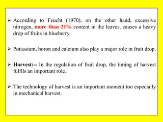  According to Feucht (1970), on the other hand, excessive
nitrogen, more than 21% content in the leaves, causes a heavy
drop of fruits in blueberry.
 Potassium, boron and calcium also play a major role in fruit drop.
 Harvest:-- In the regulation of fruit drop, the timing of harvest
fulfils an important role.
 The technology of harvest is an important moment too especially
in mechanical harvest.

 