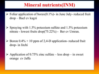 Mineral nutrients(INM)
 Foliar application of borax(0.1%)- in June July- reduced fruit
drop – Bael cv kagzi

 Spraying with 1.5% potassium sulfate and 1.5% potassium
nitrate - lowest fruits drop(75.22%) - Ber cv Umran.
 Boron 0.4% + 10 ppm of 2,4-D application- reduced fruit
drop- in litchi
 Application of 0.75% zinc sulfate – less drop – in sweet
orange cv Jaffa

 