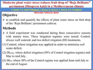 Moderate plant water stress reduces fruit drop of “Rojo Brillante”
persimmon (Diospyros kaki) in a Mediterranean climate
E. Badal, T.A. Abd El-Mageed, I. Buesa, D. Guerra, L. Bonet, D.S. Intrigliolo
Moncada, Valencia, Spain

Objective

 to establish and quantify the effects of plant water stress on fruit drop
of the ‘Rojo Brillante’ persimmon cultivar.

Methods
 A field experiment was conducted during three consecutive seasons
with mature trees. Three irrigation regimes were tested: Control,
always well watered; and two deficit irrigation (DI) treatments.
(1) Control, where irrigation was applied in order to minimize soil
water deficit.
(2) DIearly, where deficit irrigation (50% of Control irrigation regime) mid
May to mid July.
(3) DIlate where 50% of the Control regime was applied from mid July to
the end of August

 