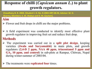 Response of chilli (Capsicum annum L.) to plant
growth regulators.
Chaudhary, B. R. 2004. [Student I. D. No. R-2002-HRT-06-M, Advisor: M. D.
Sharma, Members: S. M. Shakya and D. M. Gautam].

Aim
 Flower and fruit drops in chilli are the major problems.
 A field experiment was conducted to identify most effective plant
growth regulator in improving fruit set and reduce fruit drop.

Methods
 The experiment was carried out in a split plot design, keeping
varieties (Jwala and Suryamukhi) in main plots, and growth
regulators (2,4-D 2 ppm, NAA 40 ppm, triacontanol 5 ppm and
GA3 10 ppm, and control) in sub-plots at Rampur, Chitwan, Nepal
during winter-summer of 2003/04.
 The treatments were replicated four times.

 