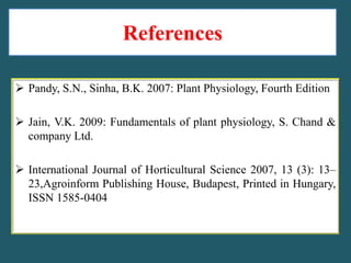 References
 Pandy, S.N., Sinha, B.K. 2007: Plant Physiology, Fourth Edition
 Jain, V.K. 2009: Fundamentals of plant physiology, S. Chand &
company Ltd.
 International Journal of Horticultural Science 2007, 13 (3): 13–
23,Agroinform Publishing House, Budapest, Printed in Hungary,
ISSN 1585-0404

 