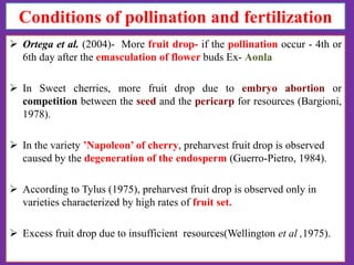Conditions of pollination and fertilization
 Ortega et al. (2004)- More fruit drop- if the pollination occur - 4th or
6th day after the emasculation of flower buds Ex- Aonla
 In Sweet cherries, more fruit drop due to embryo abortion or
competition between the seed and the pericarp for resources (Bargioni,
1978).
 In the variety ’Napoleon’ of cherry, preharvest fruit drop is observed
caused by the degeneration of the endosperm (Guerro-Pietro, 1984).
 According to Tylus (1975), preharvest fruit drop is observed only in
varieties characterized by high rates of fruit set.
 Excess fruit drop due to insufficient resources(Wellington et al ,1975).

 