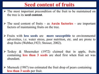 Seed content of fruits
 The most important precondition of the fruit to be maintained on
the tree is its seed content.
 The seed content of fruits – as Auxin factories – are important
factors of maintaining fruits on the tree.
 Fruits with less seeds are more susceptible to environmental
adversities, i.e. water stress, poor nutrition, etc. and are prone to
drop fruits (Webber,1923; Stosser, 2002).
 Teskey & Shoemaker (1972) claimed that in apple, fruits
containing less than 3 seeds are shed first when fruit set was
abundant.
 Murneek (1987) too estimated the fruit drop of pears containing
less than 3 seeds per fruit.

 
