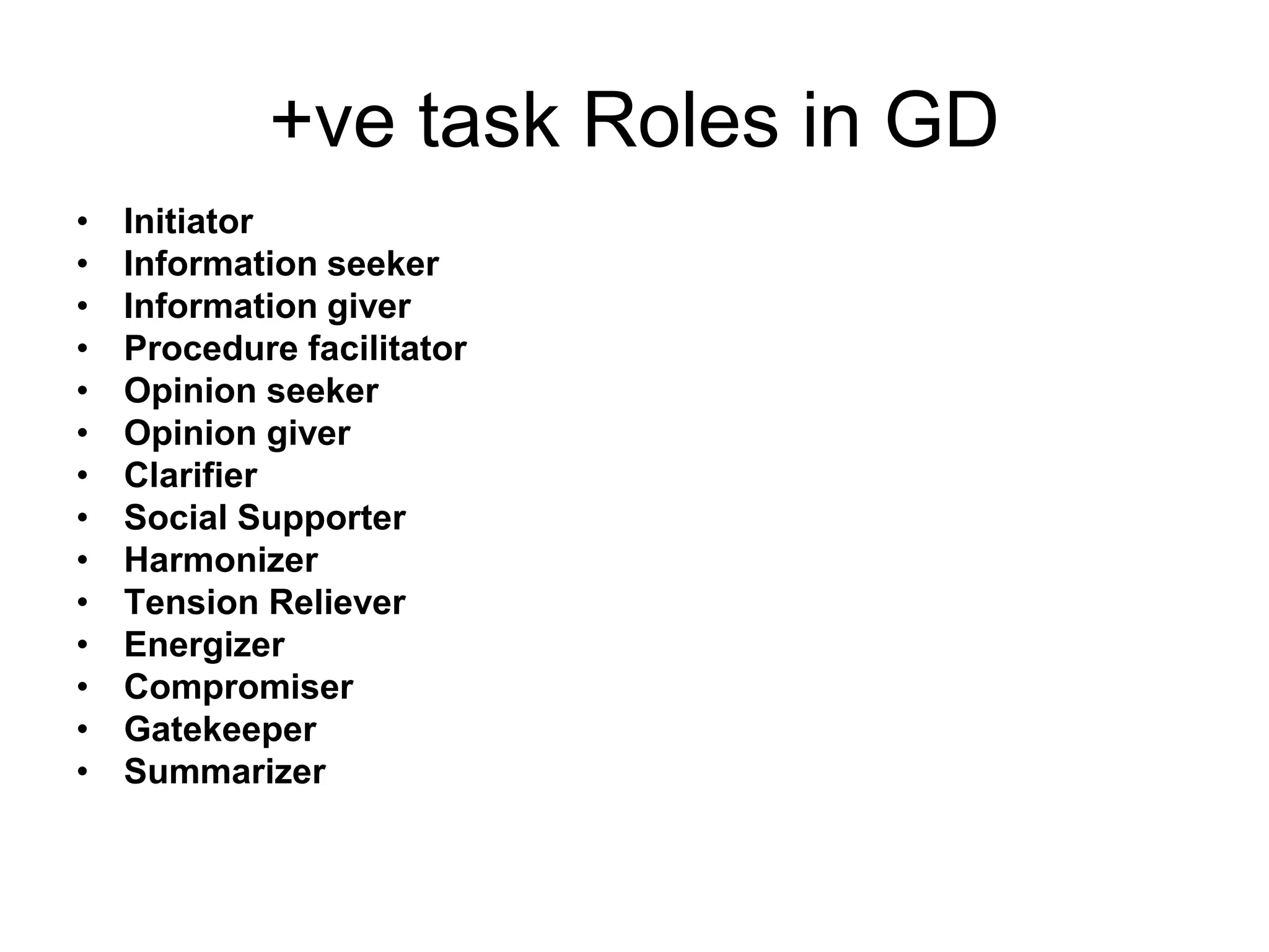 +ve task Roles in GD 
• Initiator 
• Information seeker 
• Information giver 
• Procedure facilitator 
• Opinion seeker 
• Opinion giver 
• Clarifier 
• Social Supporter 
• Harmonizer 
• Tension Reliever 
• Energizer 
• Compromiser 
• Gatekeeper 
• Summarizer 
 