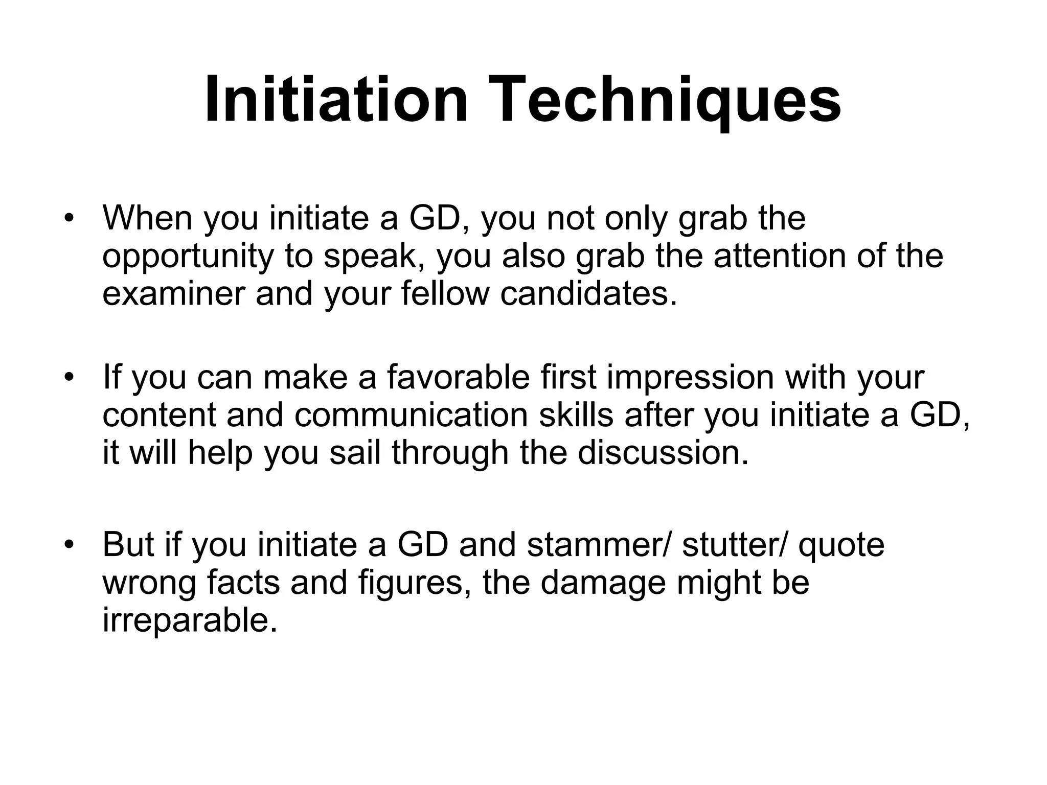 Initiation Techniques 
• When you initiate a GD, you not only grab the 
opportunity to speak, you also grab the attention of the 
examiner and your fellow candidates. 
• If you can make a favorable first impression with your 
content and communication skills after you initiate a GD, 
it will help you sail through the discussion. 
• But if you initiate a GD and stammer/ stutter/ quote 
wrong facts and figures, the damage might be 
irreparable. 
 