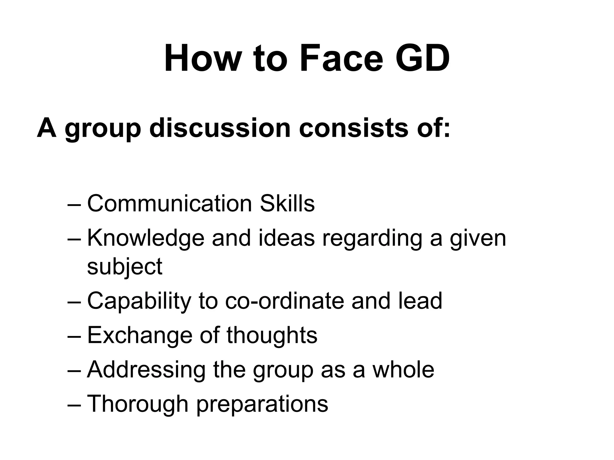 How to Face GD 
A group discussion consists of: 
– Communication Skills 
– Knowledge and ideas regarding a given 
subject 
– Capability to co-ordinate and lead 
– Exchange of thoughts 
– Addressing the group as a whole 
– Thorough preparations 
 