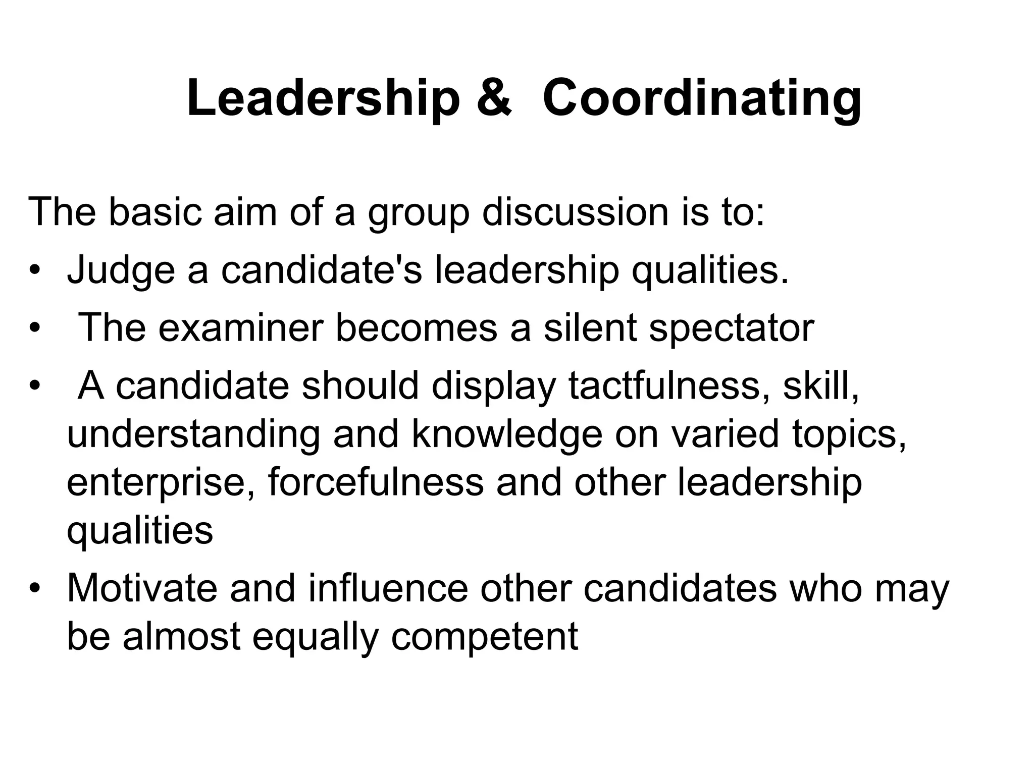 Leadership & Coordinating 
The basic aim of a group discussion is to: 
• Judge a candidate's leadership qualities. 
• The examiner becomes a silent spectator 
• A candidate should display tactfulness, skill, 
understanding and knowledge on varied topics, 
enterprise, forcefulness and other leadership 
qualities 
• Motivate and influence other candidates who may 
be almost equally competent 
 