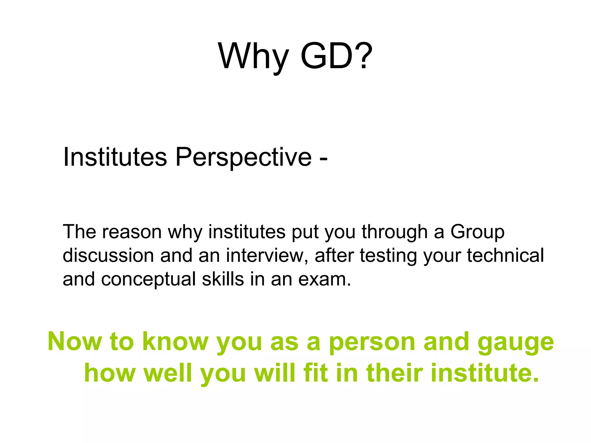 Why GD? 
Institutes Perspective - 
The reason why institutes put you through a Group 
discussion and an interview, after testing your technical 
and conceptual skills in an exam. 
Now to know you as a person and gauge 
how well you will fit in their institute. 
 