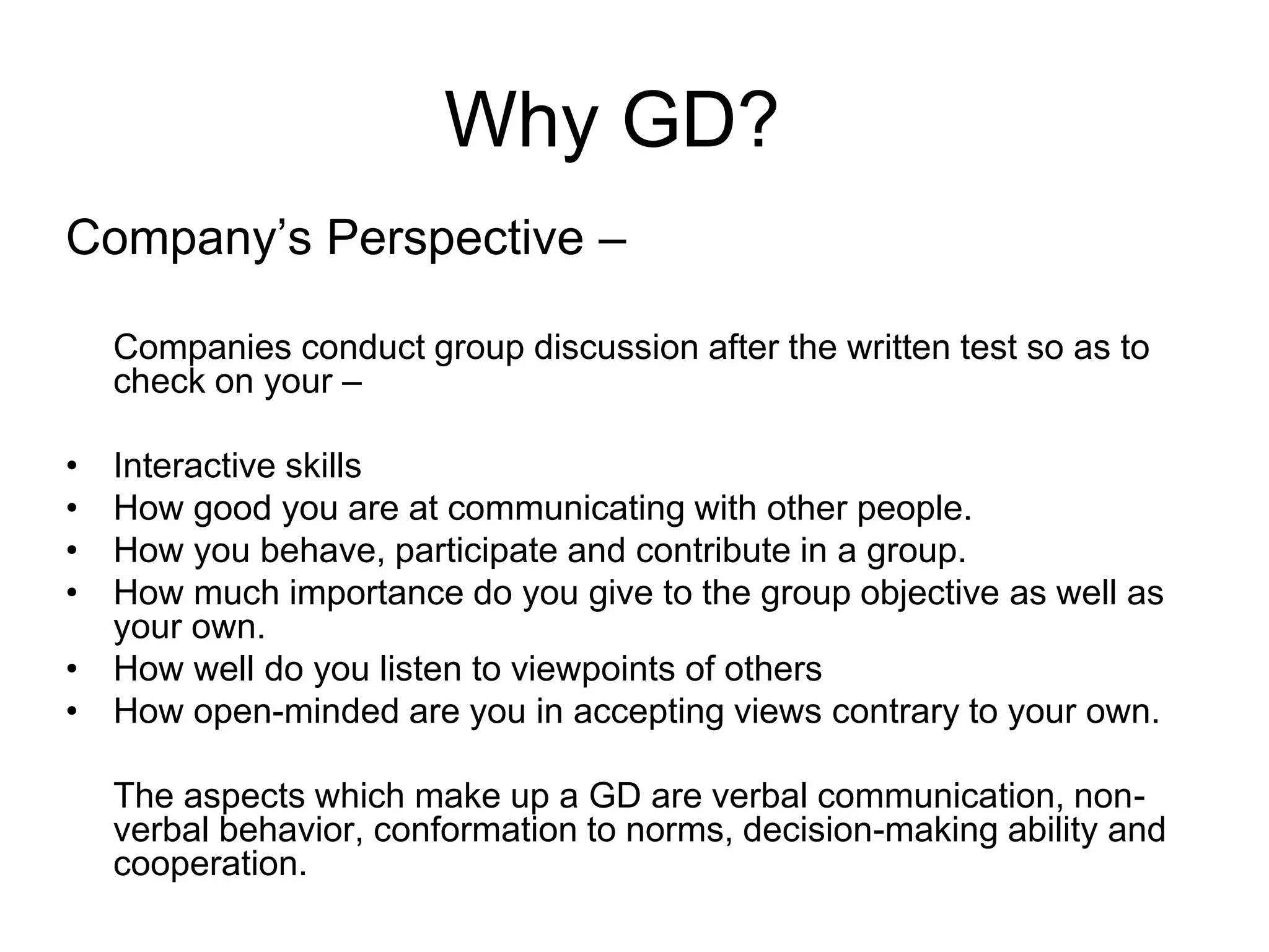 Why GD? 
Company’s Perspective – 
Companies conduct group discussion after the written test so as to 
check on your – 
• Interactive skills 
• How good you are at communicating with other people. 
• How you behave, participate and contribute in a group. 
• How much importance do you give to the group objective as well as 
your own. 
• How well do you listen to viewpoints of others 
• How open-minded are you in accepting views contrary to your own. 
The aspects which make up a GD are verbal communication, non-verbal 
behavior, conformation to norms, decision-making ability and 
cooperation. 
 