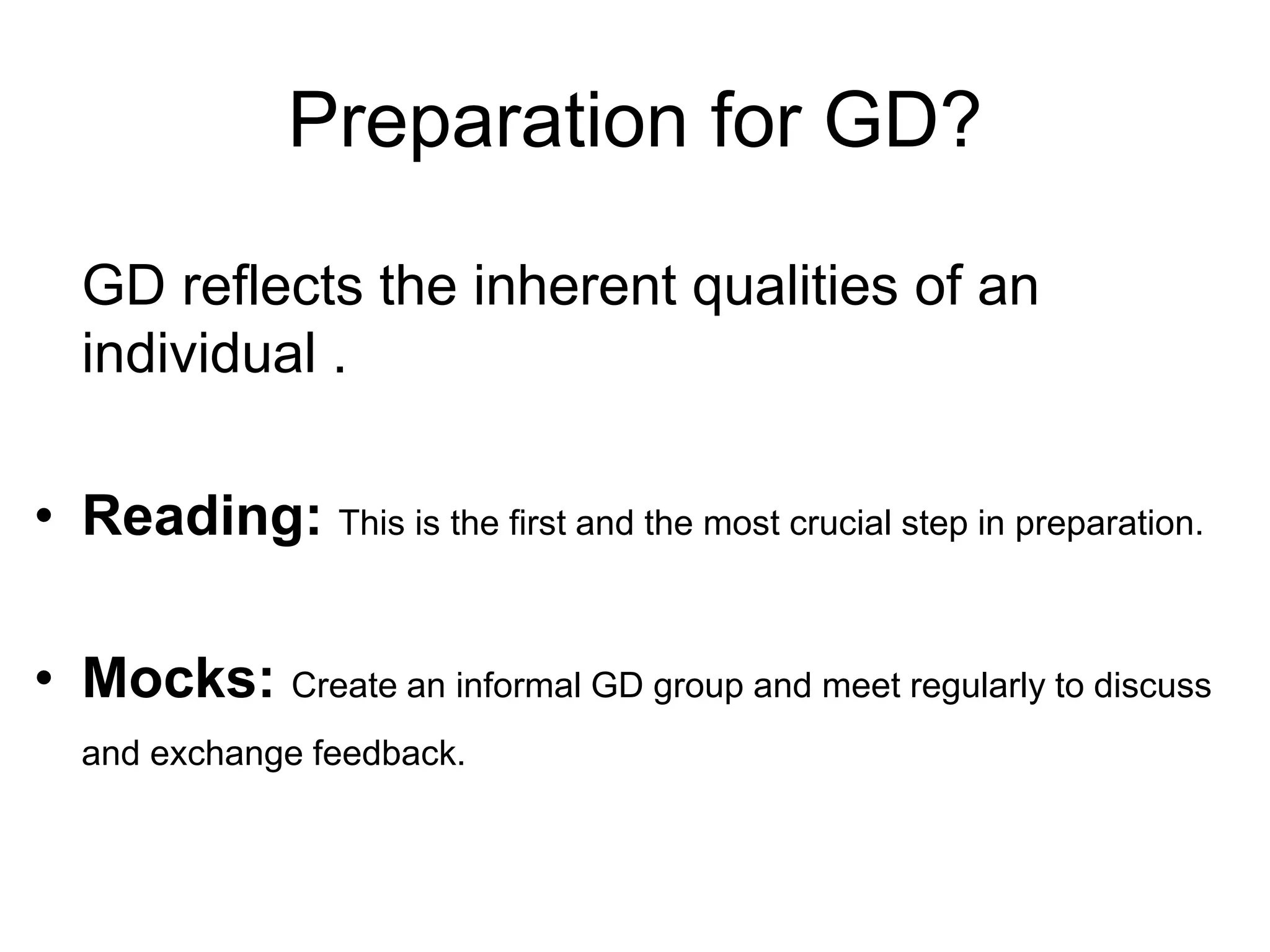 Preparation for GD? 
GD reflects the inherent qualities of an 
individual . 
• Reading: This is the first and the most crucial step in preparation. 
• Mocks: Create an informal GD group and meet regularly to discuss 
and exchange feedback. 
 