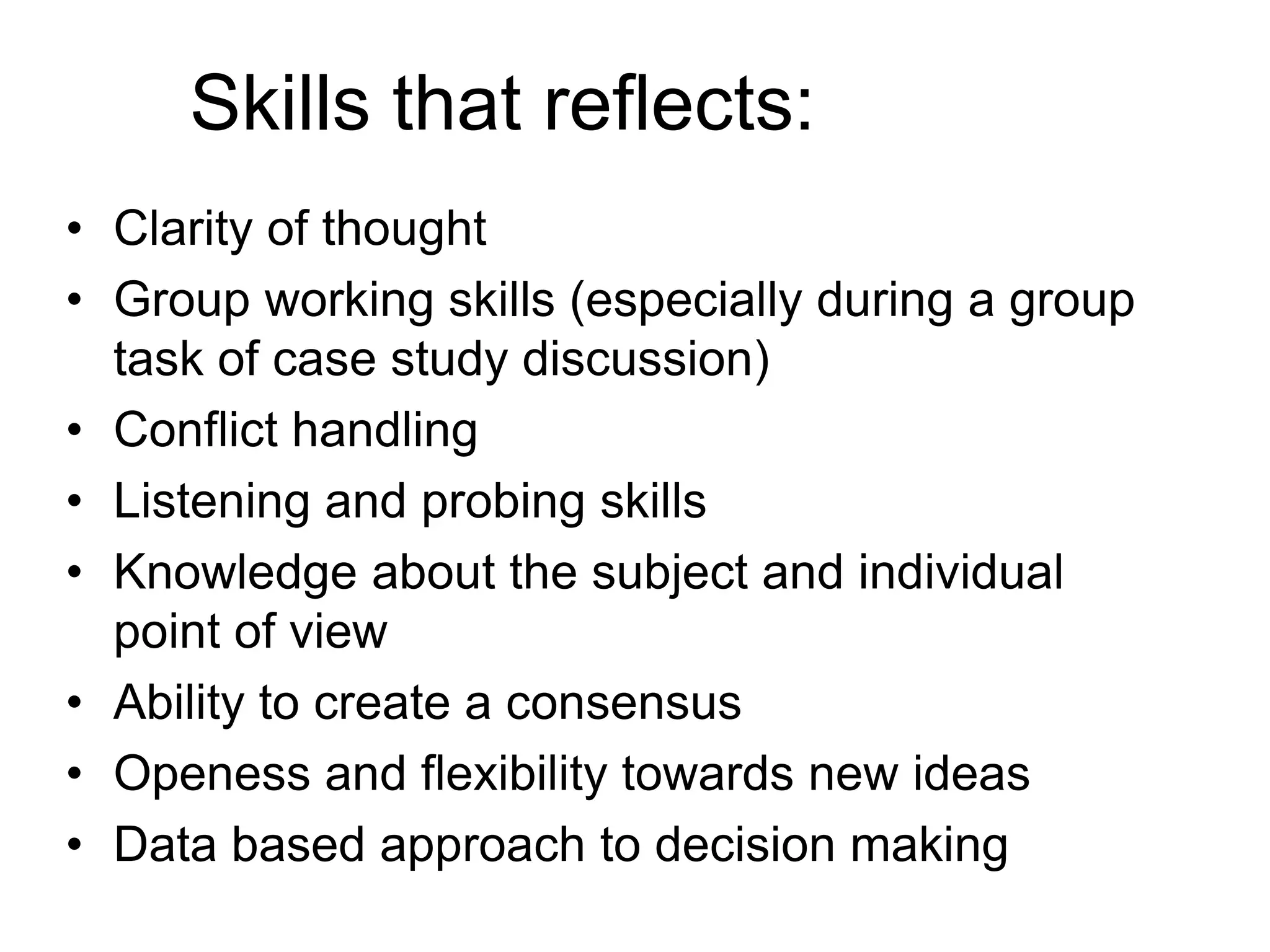 Skills that reflects: 
• Clarity of thought 
• Group working skills (especially during a group 
task of case study discussion) 
• Conflict handling 
• Listening and probing skills 
• Knowledge about the subject and individual 
point of view 
• Ability to create a consensus 
• Openess and flexibility towards new ideas 
• Data based approach to decision making 
 