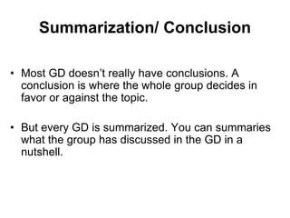 Summarization/ Conclusion 
• Most GD doesn’t really have conclusions. A 
conclusion is where the whole group decides in 
favor or against the topic. 
• But every GD is summarized. You can summaries 
what the group has discussed in the GD in a 
nutshell. 
 