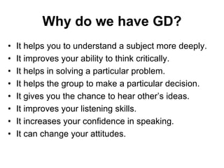 Why do we have GD? 
• It helps you to understand a subject more deeply. 
• It improves your ability to think critically. 
• It helps in solving a particular problem. 
• It helps the group to make a particular decision. 
• It gives you the chance to hear other’s ideas. 
• It improves your listening skills. 
• It increases your confidence in speaking. 
• It can change your attitudes. 
 