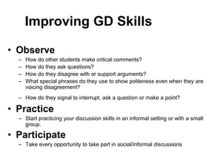 Improving GD Skills 
• Observe 
– How do other students make critical comments? 
– How do they ask questions? 
– How do they disagree with or support arguments? 
– What special phrases do they use to show politeness even when they are 
voicing disagreement? 
– How do they signal to interrupt, ask a question or make a point? 
• Practice 
– Start practicing your discussion skills in an informal setting or with a small 
group. 
• Participate 
– Take every opportunity to take part in social/informal discussions 
 