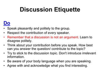Discussion Etiquette 
Do 
• Speak pleasantly and politely to the group. 
• Respect the contribution of every speaker. 
• Remember that a discussion is not an argument. Learn to 
disagree politely. 
• Think about your contribution before you speak. How best 
can you answer the question/ contribute to the topic? 
• Try to stick to the discussion topic. Don't introduce irrelevant 
information. 
• Be aware of your body language when you are speaking. 
• Agree with and acknowledge what you find interesting. 
 