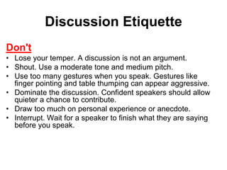 Discussion Etiquette 
Don't 
• Lose your temper. A discussion is not an argument. 
• Shout. Use a moderate tone and medium pitch. 
• Use too many gestures when you speak. Gestures like 
finger pointing and table thumping can appear aggressive. 
• Dominate the discussion. Confident speakers should allow 
quieter a chance to contribute. 
• Draw too much on personal experience or anecdote. 
• Interrupt. Wait for a speaker to finish what they are saying 
before you speak. 
 