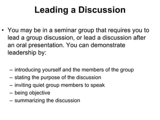 Leading a Discussion 
• You may be in a seminar group that requires you to 
lead a group discussion, or lead a discussion after 
an oral presentation. You can demonstrate 
leadership by: 
– introducing yourself and the members of the group 
– stating the purpose of the discussion 
– inviting quiet group members to speak 
– being objective 
– summarizing the discussion 
 