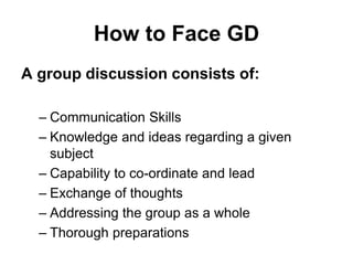 How to Face GD 
A group discussion consists of: 
– Communication Skills 
– Knowledge and ideas regarding a given 
subject 
– Capability to co-ordinate and lead 
– Exchange of thoughts 
– Addressing the group as a whole 
– Thorough preparations 
 