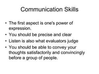 Communication Skills 
• The first aspect is one's power of 
expression. 
• You should be precise and clear 
• Listen is also what evaluators judge 
• You should be able to convey your 
thoughts satisfactorily and convincingly 
before a group of people. 
 