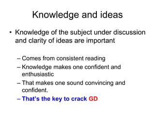 Knowledge and ideas 
• Knowledge of the subject under discussion 
and clarity of ideas are important 
– Comes from consistent reading 
– Knowledge makes one confident and 
enthusiastic 
– That makes one sound convincing and 
confident. 
– That’s the key to crack GD 
 