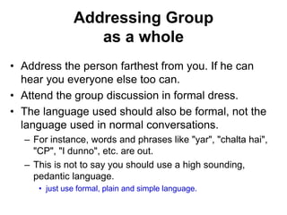 Addressing Group 
as a whole 
• Address the person farthest from you. If he can 
hear you everyone else too can. 
• Attend the group discussion in formal dress. 
• The language used should also be formal, not the 
language used in normal conversations. 
– For instance, words and phrases like "yar", "chalta hai", 
"CP", "I dunno", etc. are out. 
– This is not to say you should use a high sounding, 
pedantic language. 
• just use formal, plain and simple language. 
 