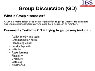 Group Discussion (GD) 
What is Group discussion? 
A GD is a methodology used by an organization to gauge whether the candidate 
has certain personality traits and/or skills that it desires in its members. 
Personality Traits the GD is trying to gauge may include :- 
– Ability to work in a team 
– Communication skills 
– Reasoning ability 
– Leadership skills 
– Initiative 
– Assertiveness 
– Flexibility 
– Creativity 
– Listening 
– Awareness 
 