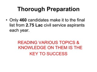 Thorough Preparation 
• Only 460 candidates make it to the final 
list from 2.75 Lac civil service aspirants 
each year. 
READING VARIOUS TOPICS & 
KNOWLEDGE ON THEM IS THE 
KEY TO SUCCESS 
 