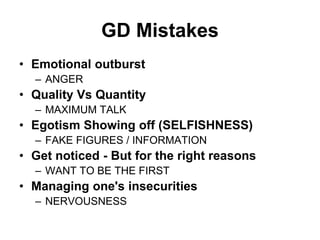 GD Mistakes 
• Emotional outburst 
– ANGER 
• Quality Vs Quantity 
– MAXIMUM TALK 
• Egotism Showing off (SELFISHNESS) 
– FAKE FIGURES / INFORMATION 
• Get noticed - But for the right reasons 
– WANT TO BE THE FIRST 
• Managing one's insecurities 
– NERVOUSNESS 
 